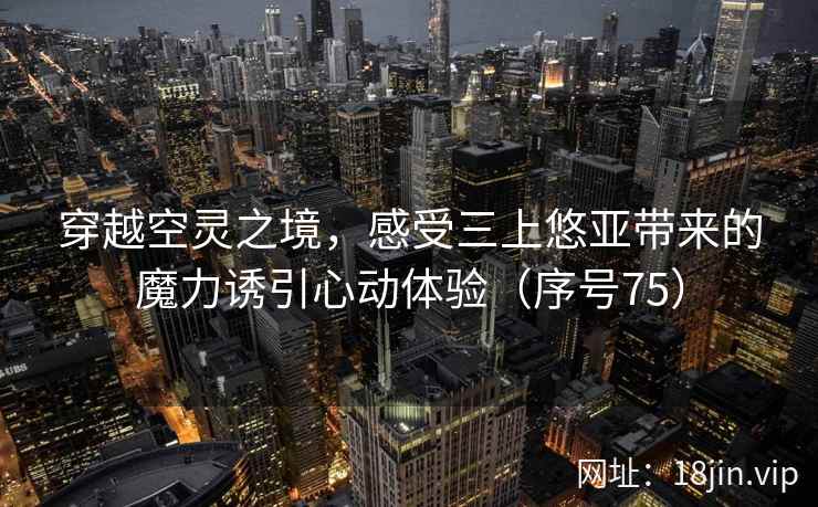穿越空灵之境,感受三上悠亚带来的魔力诱引心动体验(序号75) 穿越空灵之境,感受三上悠亚带来的魔力诱引心动体验(序号75)