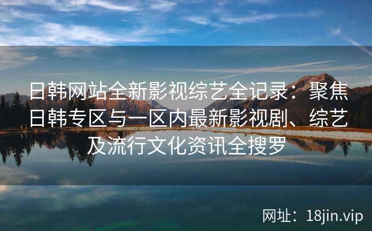 日韩网站全新影视综艺全记录:聚焦日韩专区与一区内最新影视剧、综艺及流行文化资讯全搜罗 日韩网站全新影视综艺全记录:聚焦日韩专区与一区内最新影视剧、综艺及流行文化资讯全搜罗