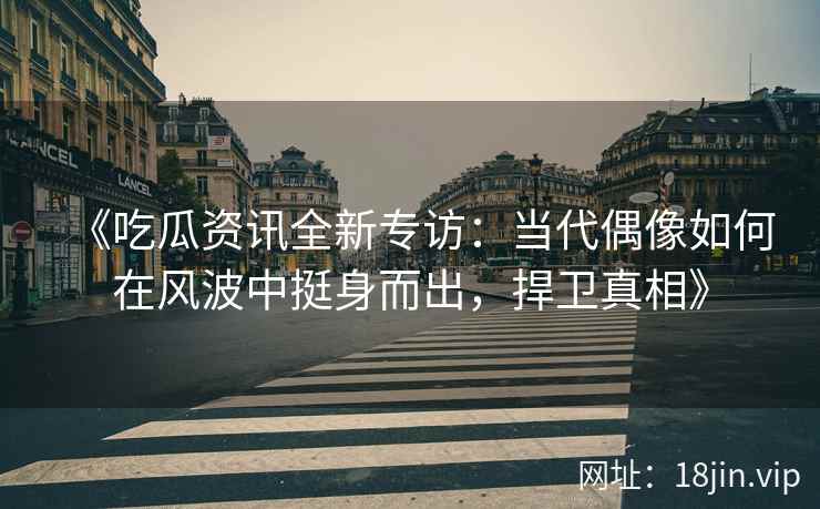 《吃瓜资讯全新专访：当代偶像如何在风波中挺身而出，捍卫真相》