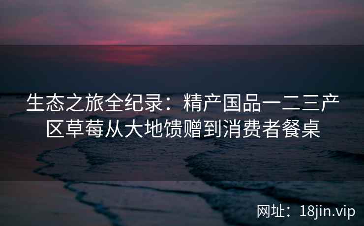 生态之旅全纪录：精产国品一二三产区草莓从大地馈赠到消费者餐桌