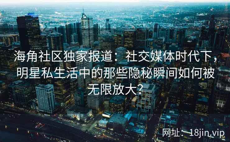 海角社区独家报道:社交媒体时代下,明星私生活中的那些隐秘瞬间如何被无限放大? 海角社区独家报道:社交媒体时代下,明星私生活中的那些隐秘瞬间如何被无限放大?