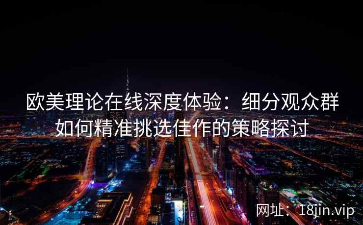 欧美理论在线深度体验：细分观众群如何精准挑选佳作的策略探讨