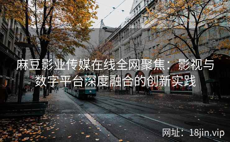 麻豆影业传媒在线全网聚焦:影视与数字平台深度融合的创新实践 麻豆影业传媒在线全网聚焦:影视与数字平台深度融合的创新实践