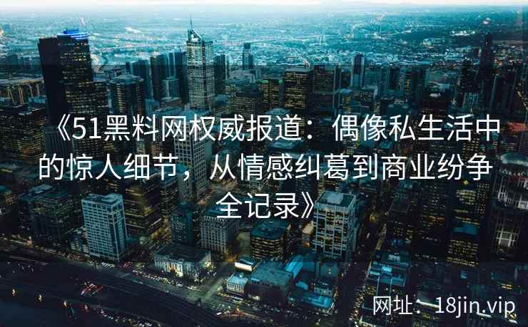 《51黑料网权威报道：偶像私生活中的惊人细节，从情感纠葛到商业纷争全记录》