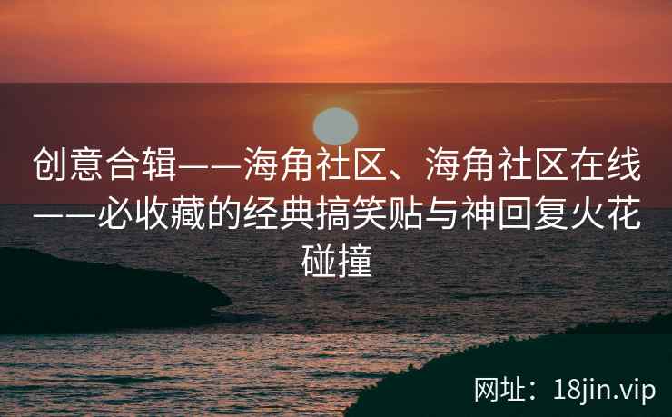 创意合辑——海角社区、海角社区在线——必收藏的经典搞笑贴与神回复火花碰撞