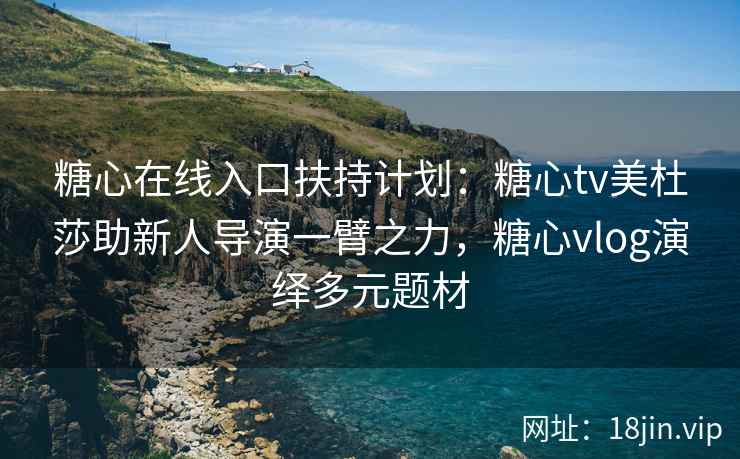 糖心在线入口扶持计划：糖心tv美杜莎助新人导演一臂之力，糖心vlog演绎多元题材