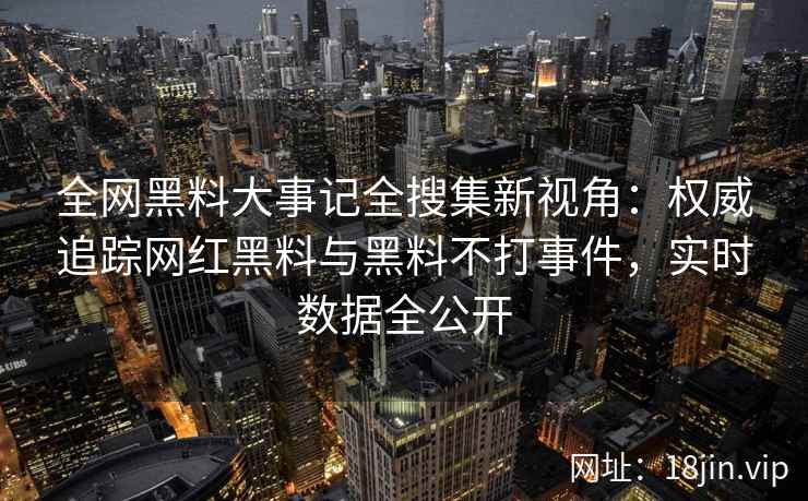 全网黑料大事记全搜集新视角：权威追踪网红黑料与黑料不打事件，实时数据全公开