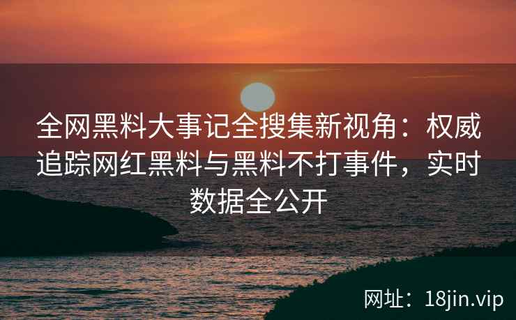 全网黑料大事记全搜集新视角:权威追踪网红黑料与黑料不打事件,实时数据全公开 全网黑料大事记全搜集新视角:权威追踪网红黑料与黑料不打事件,实时数据全公开